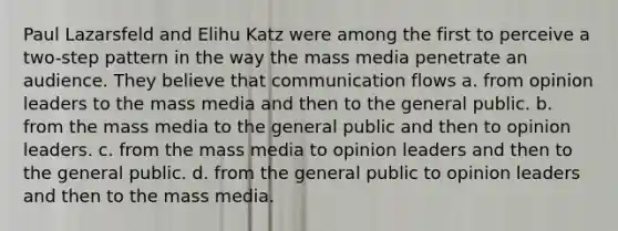 Paul Lazarsfeld and Elihu Katz were among the first to perceive a two-step pattern in the way the mass media penetrate an audience. They believe that communication flows a. from opinion leaders to the mass media and then to the general public. b. from the mass media to the general public and then to opinion leaders. c. from the mass media to opinion leaders and then to the general public. d. from the general public to opinion leaders and then to the mass media.