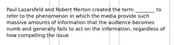 Paul Lazarsfeld and Robert Merton created the term ________ to refer to the phenomenon in which the media provide such massive amounts of information that the audience becomes numb and generally fails to act on the information, regardless of how compelling the issue