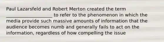 Paul Lazarsfeld and Robert Merton created the term ____________________ to refer to the phenomenon in which the media provide such massive amounts of information that the audience becomes numb and generally fails to act on the information, regardless of how compelling the issue