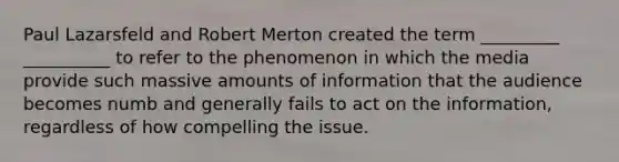 Paul Lazarsfeld and Robert Merton created the term _________ __________ to refer to the phenomenon in which the media provide such massive amounts of information that the audience becomes numb and generally fails to act on the information, regardless of how compelling the issue.