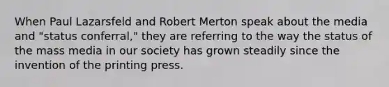 When Paul Lazarsfeld and Robert Merton speak about the media and "status conferral," they are referring to the way the status of the mass media in our society has grown steadily since the invention of the printing press.