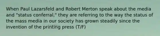 When Paul Lazarsfeld and Robert Merton speak about the media and "status conferral," they are referring to the way the status of the mass media in our society has grown steadily since the invention of the printing press (T/F)