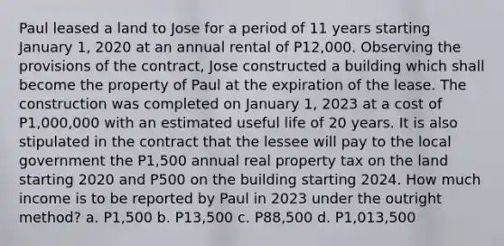 Paul leased a land to Jose for a period of 11 years starting January 1, 2020 at an annual rental of P12,000. Observing the provisions of the contract, Jose constructed a building which shall become the property of Paul at the expiration of the lease. The construction was completed on January 1, 2023 at a cost of P1,000,000 with an estimated useful life of 20 years. It is also stipulated in the contract that the lessee will pay to the local government the P1,500 annual real property tax on the land starting 2020 and P500 on the building starting 2024. How much income is to be reported by Paul in 2023 under the outright method? a. P1,500 b. P13,500 c. P88,500 d. P1,013,500