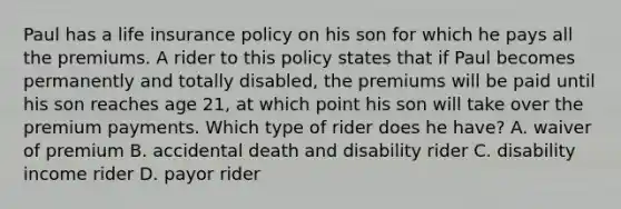 Paul has a life insurance policy on his son for which he pays all the premiums. A rider to this policy states that if Paul becomes permanently and totally disabled, the premiums will be paid until his son reaches age 21, at which point his son will take over the premium payments. Which type of rider does he have? A. waiver of premium B. accidental death and disability rider C. disability income rider D. payor rider