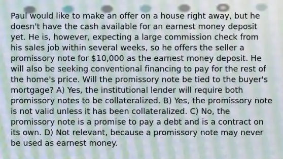 Paul would like to make an offer on a house right away, but he doesn't have the cash available for an earnest money deposit yet. He is, however, expecting a large commission check from his sales job within several weeks, so he offers the seller a promissory note for 10,000 as the earnest money deposit. He will also be seeking conventional financing to pay for the rest of the home's price. Will the promissory note be tied to the buyer's mortgage? A) Yes, the institutional lender will require both promissory notes to be collateralized. B) Yes, the promissory note is not valid unless it has been collateralized. C) No, the promissory note is a promise to pay a debt and is a contract on its own. D) Not relevant, because a promissory note may never be used as earnest money.