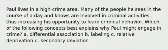 Paul lives in a high-crime area. Many of the people he sees in the course of a day and knows are involved in criminal activities, thus increasing his opportunity to learn criminal behavior. Which of the following concepts best explains why Paul might engage in crime? a. differential association b. labeling c. relative deprivation d. secondary deviation