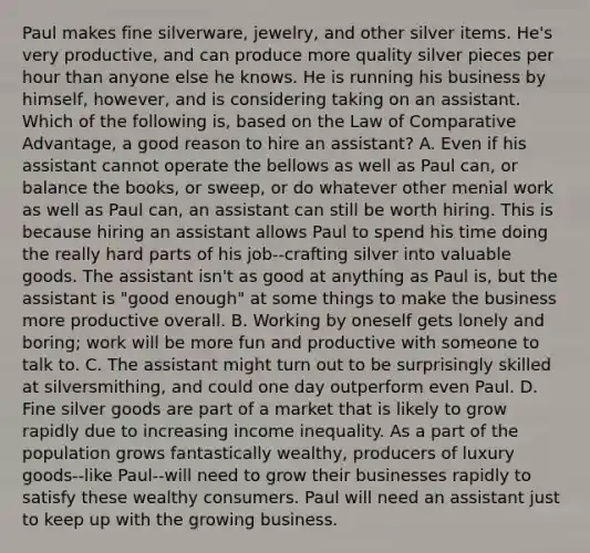 Paul makes fine silverware, jewelry, and other silver items. He's very productive, and can produce more quality silver pieces per hour than anyone else he knows. He is running his business by himself, however, and is considering taking on an assistant. Which of the following is, based on the Law of Comparative Advantage, a good reason to hire an assistant? A. Even if his assistant cannot operate the bellows as well as Paul can, or balance the books, or sweep, or do whatever other menial work as well as Paul can, an assistant can still be worth hiring. This is because hiring an assistant allows Paul to spend his time doing the really hard parts of his job--crafting silver into valuable goods. The assistant isn't as good at anything as Paul is, but the assistant is "good enough" at some things to make the business more productive overall. B. Working by oneself gets lonely and boring; work will be more fun and productive with someone to talk to. C. The assistant might turn out to be surprisingly skilled at silversmithing, and could one day outperform even Paul. D. Fine silver goods are part of a market that is likely to grow rapidly due to increasing income inequality. As a part of the population grows fantastically wealthy, producers of luxury goods--like Paul--will need to grow their businesses rapidly to satisfy these wealthy consumers. Paul will need an assistant just to keep up with the growing business.