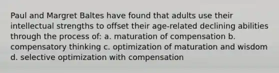 Paul and Margret Baltes have found that adults use their intellectual strengths to offset their age-related declining abilities through the process of: a. maturation of compensation b. compensatory thinking c. optimization of maturation and wisdom d. selective optimization with compensation