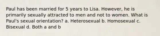 Paul has been married for 5 years to Lisa. However, he is primarily sexually attracted to men and not to women. What is Paul's sexual orientation? a. Heterosexual b. Homosexual c. Bisexual d. Both a and b