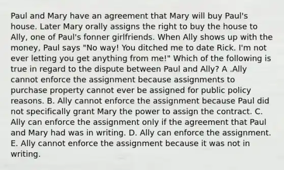 Paul and Mary have an agreement that Mary will buy Paul's house. Later Mary orally assigns the right to buy the house to Ally, one of Paul's fonner girlfriends. When Ally shows up with the money, Paul says "No way! You ditched me to date Rick. I'm not ever letting you get anything from me!" Which of the following is true in regard to the dispute between Paul and Ally? A .Ally cannot enforce the assignment because assignments to purchase property cannot ever be assigned for public policy reasons. B. Ally cannot enforce the assignment because Paul did not specifically grant Mary the power to assign the contract. C. Ally can enforce the assignment only if the agreement that Paul and Mary had was in writing. D. Ally can enforce the assignment. E. Ally cannot enforce the assignment because it was not in writing.