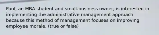 Paul, an MBA student and small-business owner, is interested in implementing the administrative management approach because this method of management focuses on improving employee morale. (true or false)