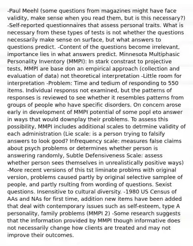 -Paul Meehl (some questions from magazines might have face validity, make sense when you read them, but is this necessary?) -Self-reported questionnaires that assess personal traits. What is necessary from these types of tests is not whether the questions necessarily make sense on surface, but what answers to questions predict. -Content of the questions become irrelevant, importance lies in what answers predict. Minnesota Multiphasic Personality Inventory (MMPI): In stark constrast to projective tests, MMPI are base don an empirical approach (collection and evaluation of data) not theoretical interpretation -Little room for interpretation -Problem: Time and tedium of responding to 550 items. Individual responss not examined, but the patterns of responses is reviewed to see whether it resembles patterns from groups of people who have specific disorders. On concern arose early in development of MMPI potential of some popl eto answer in ways that would downplay their problems. To assess this possibility, MMPI includes additional scales to detrmine validity of each administration (Lie scale: is a person trying to falsify answers to look good? Infrequency scale: measures false claims about psych problems or determines whether person is answering randomly, Subtle Defensiveness Scale: assess whether person sees themselves in unrealistically positive ways) -More recent versions of this tst liminate problms with original version, problems caused partly by original selective samplee of people, and partly rsulting from wording of questions. Sexist questions. Insensitive to cultural diversity. -1980 US Census of AAs and NAs for first time, addition new items have been added that deal with contemporary issues such as self-esteem, type A personality, family problems (MMPI 2) -Some research suggests that the information provided by MMPI though informative does not necessarily change how clients are treated and may not improve their outcomes.