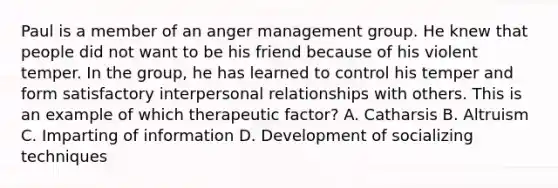 Paul is a member of an anger management group. He knew that people did not want to be his friend because of his violent temper. In the group, he has learned to control his temper and form satisfactory interpersonal relationships with others. This is an example of which therapeutic factor? A. Catharsis B. Altruism C. Imparting of information D. Development of socializing techniques