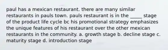 paul has a mexican restaurant. there are many similar restaurants in pauls town. pauls restaurant is in the _____ stage of the product life cycle bc his promotional strategy emphasizes the unique features of his restaurant over the other mexican restaurants in the community. a. growth stage b. decline stage c. maturity stage d. introduction stage