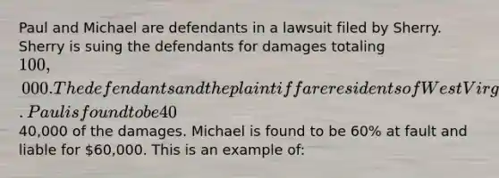 Paul and Michael are defendants in a lawsuit filed by Sherry. Sherry is suing the defendants for damages totaling 100,000. The defendants and the plaintiff are residents of West Virginia. Paul is found to be 40% at fault and liable for40,000 of the damages. Michael is found to be 60% at fault and liable for 60,000. This is an example of: