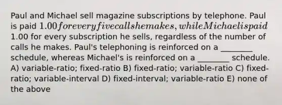 Paul and Michael sell magazine subscriptions by telephone. Paul is paid 1.00 for every five calls he makes, while Michael is paid1.00 for every subscription he sells, regardless of the number of calls he makes. Paul's telephoning is reinforced on a ________ schedule, whereas Michael's is reinforced on a ________ schedule. A) variable-ratio; fixed-ratio B) fixed-ratio; variable-ratio C) fixed-ratio; variable-interval D) fixed-interval; variable-ratio E) none of the above