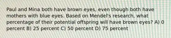 Paul and Mina both have brown eyes, even though both have mothers with blue eyes. Based on Mendel's research, what percentage of their potential offspring will have brown eyes? A) 0 percent B) 25 percent C) 50 percent D) 75 percent