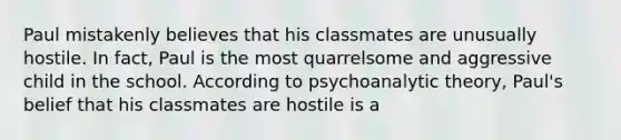 Paul mistakenly believes that his classmates are unusually hostile. In fact, Paul is the most quarrelsome and aggressive child in the school. According to psychoanalytic theory, Paul's belief that his classmates are hostile is a