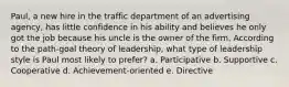 Paul, a new hire in the traffic department of an advertising agency, has little confidence in his ability and believes he only got the job because his uncle is the owner of the firm. According to the path-goal theory of leadership, what type of leadership style is Paul most likely to prefer? a. Participative b. Supportive c. Cooperative d. Achievement-oriented e. Directive