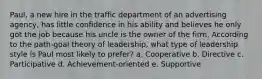 Paul, a new hire in the traffic department of an advertising agency, has little confidence in his ability and believes he only got the job because his uncle is the owner of the firm. According to the path-goal theory of leadership, what type of leadership style is Paul most likely to prefer? a. Cooperative b. Directive c. Participative d. Achievement-oriented e. Supportive