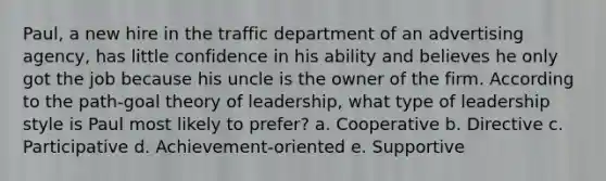 Paul, a new hire in the traffic department of an advertising agency, has little confidence in his ability and believes he only got the job because his uncle is the owner of the firm. According to the path-goal theory of leadership, what type of leadership style is Paul most likely to prefer? a. Cooperative b. Directive c. Participative d. Achievement-oriented e. Supportive