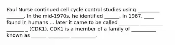 Paul Nurse continued cell cycle control studies using _________ _______. In the mid-1970s, he identified ______. In 1987, ____ found in humans ... later it came to be called ________ _________ _______ _ (CDK1). CDK1 is a member of a family of __________ known as ______ _________ __________.