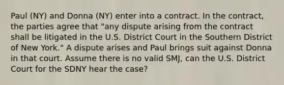 Paul (NY) and Donna (NY) enter into a contract. In the contract, the parties agree that "any dispute arising from the contract shall be litigated in the U.S. District Court in the Southern District of New York." A dispute arises and Paul brings suit against Donna in that court. Assume there is no valid SMJ, can the U.S. District Court for the SDNY hear the case?