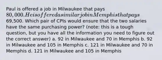 Paul is offered a job in Milwaukee that pays 80,000. He is offered a similar job in Memphis that pays69,500. Which pair of CPIs would ensure that the two salaries have the same purchasing power? (note: this is a tough question, but you have all the information you need to figure out the correct answer) a. 92 in Milwaukee and 70 in Memphis b. 92 in Milwaukee and 105 in Memphis c. 121 in Milwaukee and 70 in Memphis d. 121 in Milwaukee and 105 in Memphis