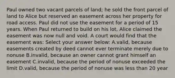 Paul owned two vacant parcels of land; he sold the front parcel of land to Alice but reserved an easement across her property for road access. Paul did not use the easement for a period of 15 years. When Paul returned to build on his lot, Alice claimed the easement was now null and void. A court would find that the easement was: Select your answer below: A.valid, because easements created by deed cannot ever terminate merely due to nonuse B.invalid, because an owner cannot grant himself an easement C.invalid, because the period of nonuse exceeded the limit D.valid, because the period of nonuse was less than 20 year