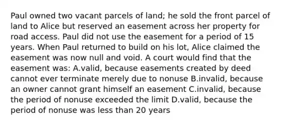 Paul owned two vacant parcels of land; he sold the front parcel of land to Alice but reserved an easement across her property for road access. Paul did not use the easement for a period of 15 years. When Paul returned to build on his lot, Alice claimed the easement was now null and void. A court would find that the easement was: A.valid, because easements created by deed cannot ever terminate merely due to nonuse B.invalid, because an owner cannot grant himself an easement C.invalid, because the period of nonuse exceeded the limit D.valid, because the period of nonuse was less than 20 years