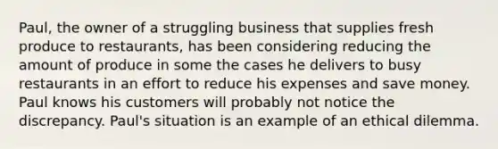 Paul, the owner of a struggling business that supplies fresh produce to restaurants, has been considering reducing the amount of produce in some the cases he delivers to busy restaurants in an effort to reduce his expenses and save money. Paul knows his customers will probably not notice the discrepancy. Paul's situation is an example of an ethical dilemma.