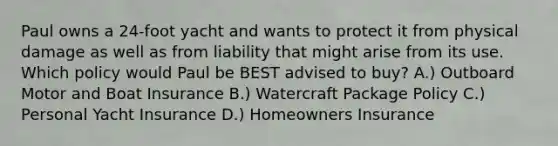 Paul owns a 24-foot yacht and wants to protect it from physical damage as well as from liability that might arise from its use. Which policy would Paul be BEST advised to buy? A.) Outboard Motor and Boat Insurance B.) Watercraft Package Policy C.) Personal Yacht Insurance D.) Homeowners Insurance