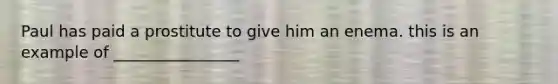 Paul has paid a prostitute to give him an enema. this is an example of ________________