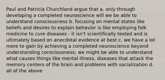 Paul and Patricia Churchland argue that a. only through developing a completed neuroscience will we be able to understand consciousness b. focusing on mental states like beliefs and desires to explain behavior is like employing folk medicine to cure diseases - it isn't scientifically tested and is ultimately based on anecdotal evidence at best c. we have a lot more to gain by achieving a completed neuroscience beyond understanding consciousness; we might be able to understand what causes things like mental illness, diseases that attack the memory centers of the brain and problems with socialization d. all of the above