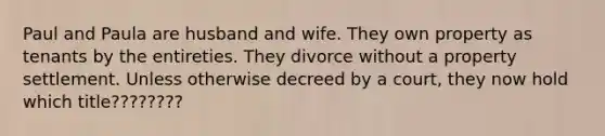 Paul and Paula are husband and wife. They own property as tenants by the entireties. They divorce without a property settlement. Unless otherwise decreed by a court, they now hold which title????????