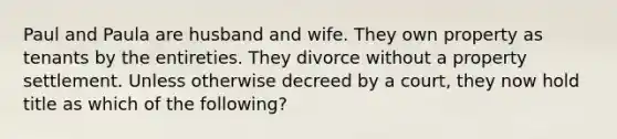 Paul and Paula are husband and wife. They own property as tenants by the entireties. They divorce without a property settlement. Unless otherwise decreed by a court, they now hold title as which of the following?