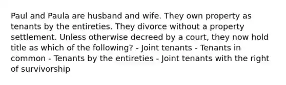 Paul and Paula are husband and wife. They own property as tenants by the entireties. They divorce without a property settlement. Unless otherwise decreed by a court, they now hold title as which of the following? - Joint tenants - Tenants in common - Tenants by the entireties - Joint tenants with the right of survivorship