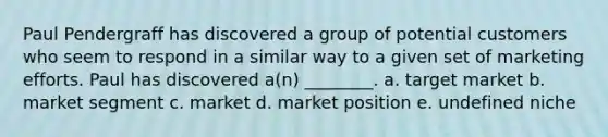 Paul Pendergraff has discovered a group of potential customers who seem to respond in a similar way to a given set of marketing efforts. Paul has discovered a(n) ________. a. target market b. market segment c. market d. market position e. undefined niche