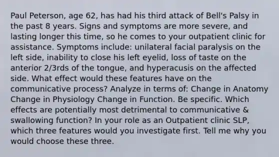 Paul Peterson, age 62, has had his third attack of Bell's Palsy in the past 8 years. Signs and symptoms are more severe, and lasting longer this time, so he comes to your outpatient clinic for assistance. Symptoms include: unilateral facial paralysis on the left side, inability to close his left eyelid, loss of taste on the anterior 2/3rds of the tongue, and hyperacusis on the affected side. What effect would these features have on the communicative process? Analyze in terms of: Change in Anatomy Change in Physiology Change in Function. Be specific. Which effects are potentially most detrimental to communicative & swallowing function? In your role as an Outpatient clinic SLP, which three features would you investigate first. Tell me why you would choose these three.