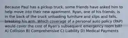 Because Paul has a pickup truck, some friends have asked him to help move into their new apartment. Ryan, one of his friends, is in the back of the truck unloading furniture and slips and falls, breaking his arm. Which coverage of a personal auto policy (PAP) would cover the cost of Ryan's subsequent emergency room bill? A) Collision B) Comprehensive C) Liability D) Medical Payments