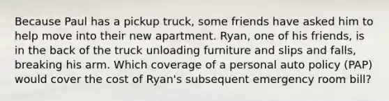 Because Paul has a pickup truck, some friends have asked him to help move into their new apartment. Ryan, one of his friends, is in the back of the truck unloading furniture and slips and falls, breaking his arm. Which coverage of a personal auto policy (PAP) would cover the cost of Ryan's subsequent emergency room bill?