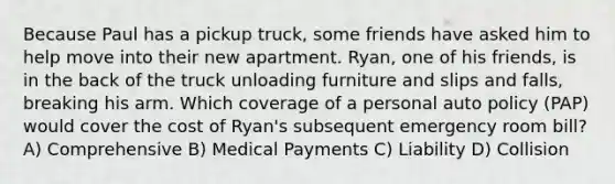 Because Paul has a pickup truck, some friends have asked him to help move into their new apartment. Ryan, one of his friends, is in the back of the truck unloading furniture and slips and falls, breaking his arm. Which coverage of a personal auto policy (PAP) would cover the cost of Ryan's subsequent emergency room bill? A) Comprehensive B) Medical Payments C) Liability D) Collision