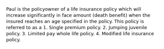 Paul is the policyowner of a life insurance policy which will increase significantly in face amount (death benefit) when the insured reaches an age specified in the policy. This policy is referred to as a 1. Single premium policy. 2. Jumping juvenile policy. 3. Limited pay whole life policy. 4. Modified life insurance policy.