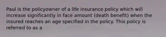 Paul is the policyowner of a life insurance policy which will increase significantly in face amount (death benefit) when the insured reaches an age specified in the policy. This policy is referred to as a