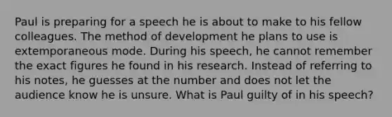 Paul is preparing for a speech he is about to make to his fellow colleagues. The method of development he plans to use is extemporaneous mode. During his speech, he cannot remember the exact figures he found in his research. Instead of referring to his notes, he guesses at the number and does not let the audience know he is unsure. What is Paul guilty of in his speech?