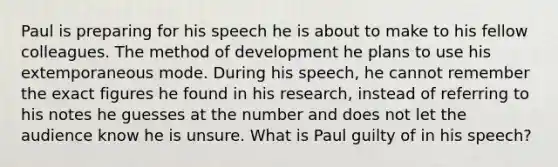 Paul is preparing for his speech he is about to make to his fellow colleagues. The method of development he plans to use his extemporaneous mode. During his speech, he cannot remember the exact figures he found in his research, instead of referring to his notes he guesses at the number and does not let the audience know he is unsure. What is Paul guilty of in his speech?