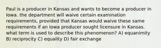 Paul is a producer in Kansas and wants to become a producer in Iowa. the department will waive certain examination requirements, provided that Kansas would waive these same requirements if an Iowa producer sought licensure in Kansas. what term is used to describe this phenomenon? A) equanimity B) reciprocity C) equality D) fair exchange