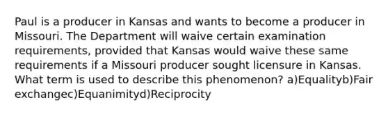 Paul is a producer in Kansas and wants to become a producer in Missouri. The Department will waive certain examination requirements, provided that Kansas would waive these same requirements if a Missouri producer sought licensure in Kansas. What term is used to describe this phenomenon? a)Equalityb)Fair exchangec)Equanimityd)Reciprocity