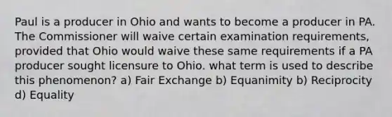 Paul is a producer in Ohio and wants to become a producer in PA. The Commissioner will waive certain examination requirements, provided that Ohio would waive these same requirements if a PA producer sought licensure to Ohio. what term is used to describe this phenomenon? a) Fair Exchange b) Equanimity b) Reciprocity d) Equality