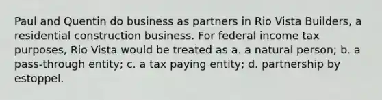 Paul and Quentin do business as partners in Rio Vista Builders, a residential construction business. For federal income tax purposes, Rio Vista would be treated as a. a natural person; b. a pass-through entity; c. a tax paying entity; d. partnership by estoppel.